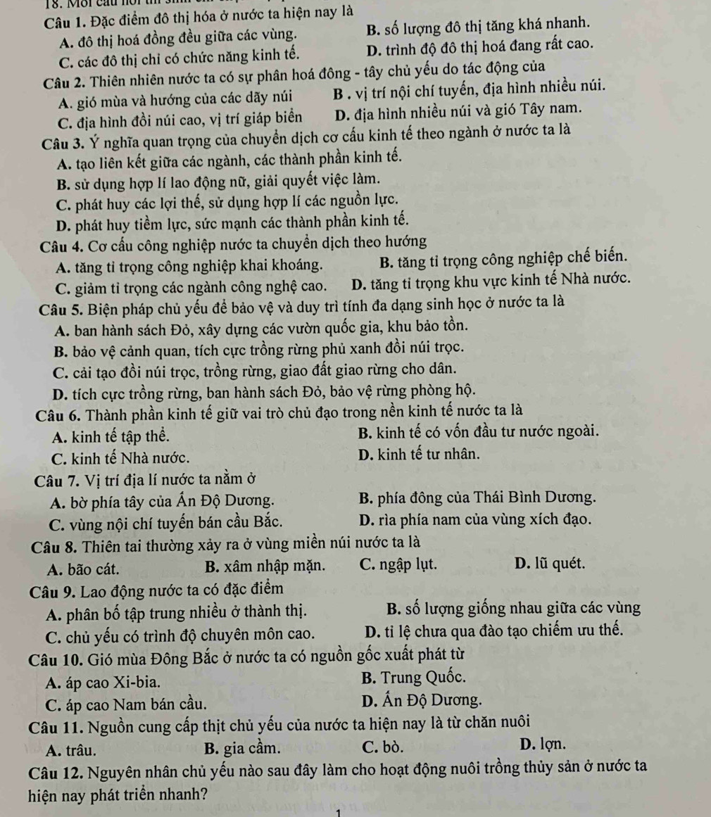 Đặc điểm đô thị hóa ở nước ta hiện nay là
A. đô thị hoá đồng đều giữa các vùng. B. số lượng đô thị tăng khá nhanh.
C. các đô thị chỉ có chức năng kinh tế. D. trình độ đô thị hoá đang rất cao.
Câu 2. Thiên nhiên nước ta có sự phân hoá đông - tây chủ yếu do tác động của
A. gió mùa và hướng của các dãy núi B. vị trí nội chí tuyến, địa hình nhiều núi.
C. địa hình đồi núi cao, vị trí giáp biển D. địa hình nhiều núi và gió Tây nam.
Câu 3. Ý nghĩa quan trọng của chuyền dịch cơ cấu kinh tế theo ngành ở nước ta là
A. tạo liên kết giữa các ngành, các thành phần kinh tế.
B. sử dụng hợp lí lao động nữ, giải quyết việc làm.
C. phát huy các lợi thế, sử dụng hợp lí các nguồn lực.
D. phát huy tiềm lực, sức mạnh các thành phần kinh tế.
Câu 4. Cơ cấu công nghiệp nước ta chuyền dịch theo hướng
A. tăng tỉ trọng công nghiệp khai khoáng. B. tăng tỉ trọng công nghiệp chế biến.
C. giảm tỉ trọng các ngành công nghệ cao. D. tăng tỉ trọng khu vực kinh tế Nhà nước.
Câu 5. Biện pháp chủ yếu để bảo vệ và duy trì tính đa dạng sinh học ở nước ta là
A. ban hành sách Đỏ, xây dựng các vườn quốc gia, khu bảo tồn.
B. bảo vệ cảnh quan, tích cực trồng rừng phủ xanh đồi núi trọc.
C. cải tạo đồi núi trọc, trồng rừng, giao đất giao rừng cho dân.
D. tích cực trồng rừng, ban hành sách Đỏ, bảo vệ rừng phòng hộ.
Câu 6. Thành phần kinh tế giữ vai trò chủ đạo trong nền kinh tế nước ta là
A. kinh tế tập thể. B. kinh tế có vốn đầu tư nước ngoài.
C. kinh tế Nhà nước. D. kinh tế tư nhân.
Câu 7. Vị trí địa lí nước ta nằm ở
A. bờ phía tây của Ấn Độ Dương.  B. phía đông của Thái Bình Dương.
C. vùng nội chí tuyến bán cầu Bắc. D. rìa phía nam của vùng xích đạo.
Câu 8. Thiên tai thường xảy ra ở vùng miền núi nước ta là
A. bão cát. B. xâm nhập mặn. C. ngập lụt. D. lũ quét.
Câu 9. Lao động nước ta có đặc điểm
A. phân bố tập trung nhiều ở thành thị.  B. số lượng giống nhau giữa các vùng
C. chủ yếu có trình độ chuyên môn cao. D. ti lệ chưa qua đào tạo chiếm ưu thế.
Câu 10. Gió mùa Đông Bắc ở nước ta có nguồn gốc xuất phát từ
A. áp cao Xi-bia. B. Trung Quốc.
C. áp cao Nam bán cầu.
D. Ấn Độ Dương.
Câu 11. Nguồn cung cấp thịt chủ yếu của nước ta hiện nay là từ chăn nuôi
A. trâu. B. gia cầm. C. bò.
D. lợn.
Câu 12. Nguyên nhân chủ yếu nào sau đây làm cho hoạt động nuôi trồng thủy sản ở nước ta
hiện nay phát triển nhanh?