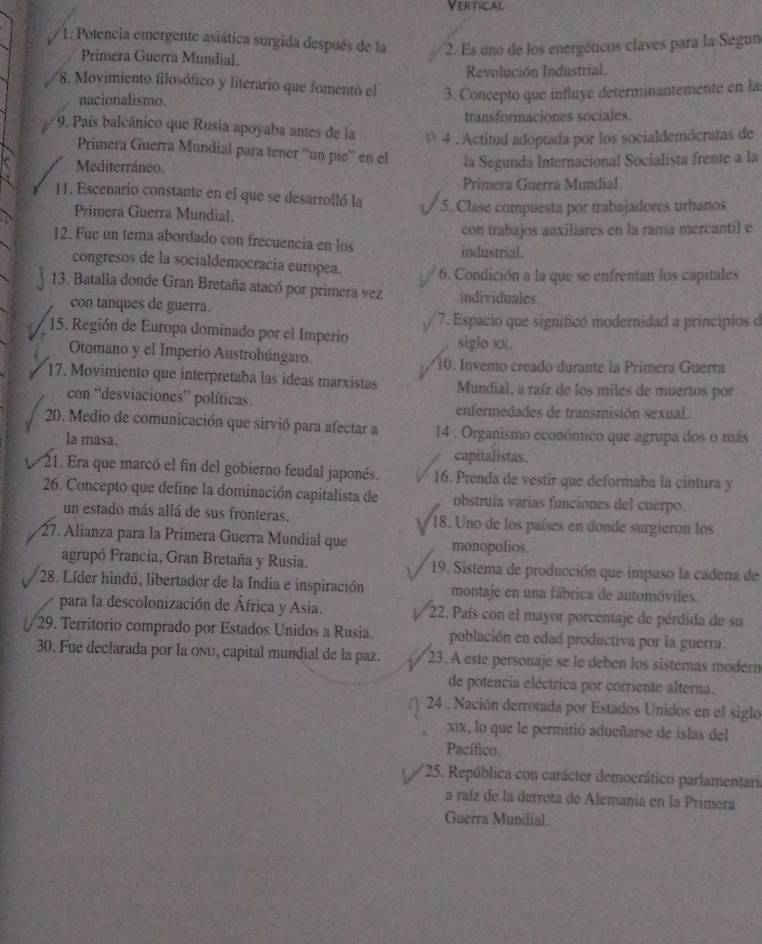 Vertical
1. Potencia emergente asiática surgida después de la 2. Es uno de los energéticos claves para la Segun
Primera Guerra Mundial.
Revolución Industrial.
8. Movimiento filosófico y literario que fomentó el 3. Concepto que influye determinantemente en las
nacionalismo.
transformaciones sociales.
9. País balcánico que Rusia apoyaba antes de la * 4 . Actitud adoptada por los socialdemócratas de
Primera Guerra Mundial para tener ''un pie'' en el
Mediterráneo. la Segunda Internacional Socialista frente a la
Primera Guerra Mundial
11. Escenario constante en el que se desarrolló la 5. Clase compuesta por trabajadores urbanos
Primera Guerra Mundial.
con trabajos auxiliares en la rama mercantil e
12. Fue un tema abordado con frecuencia en los industrial.
congresos de la socialdemocracía europea. 6. Condición a la que se enfrentan los capitales
13. Batalla donde Gran Bretaña atacó por primera vez individuales.
con tanques de guerra.
* 7. Espacio que significó modernidad a principios de
15. Región de Europa dominado por el Imperio
siglo xx.
Otomano y el Imperio Austrohúngaro. 10. Invento creado durante la Primera Guerra
17. Movimiento que interpretaba las ideas marxistas Mundial, a raíz de los miles de muertos por
con ''desviaciones'' políticas. enfermedades de transmisión sexual.
20. Medio de comunicación que sirvió para afectar a 14 . Organismo económico que agrupa dos o más
la masa. capitalistas.
21. Era que marcó el fin del gobierno feudal japonés. 16. Prenda de vestir que deformaba la cintura y
26. Concepto que define la dominación capitalista de obstruía varias funciones del cuerpo.
un estado más allá de sus fronteras.  18. Uno de los países en donde surgieron los
27. Alianza para la Primera Guerra Mundial que monopolios.
agrupó Francia, Gran Bretaña y Rusia. 19. Sistema de producción que impuso la cadena de
28. Líder hindú, libertador de la India e inspiración montaje en una fábrica de automóviles.
para la descolonización de África y Asia. * 22. País con el mayor porcentaje de pérdida de su
29. Territorio comprado por Estados Unidos a Rusia población en edad productiva por la guerra.
30. Fue declarada por la onu, capital mundial de la paz. 23. A este personaje se le deben los sistemas modern
de potencia eléctrica por corriente alterna.
24 . Nación derrotada por Estados Unidos en el siglo
xix, lo que le permitió adueñarse de islas del
Pacífico.
*25. República con carácter democrático parlamentaris
a raíz de la derrota de Alemanía en la Primera
Guerra Mundial