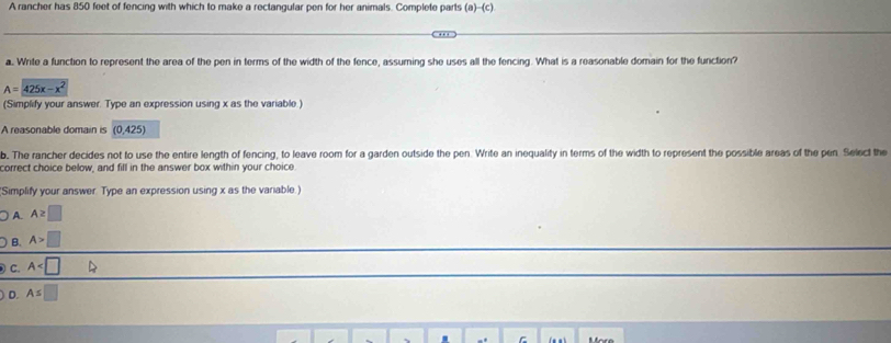 A rancher has 850 feet of fencing with which to make a rectangular pen for her animals. Complete parts (a)-(c)
a. Write a function to represent the area of the pen in terms of the width of the fence, assuming she uses all the fencing. What is a reasonable domain for the function?
A=425x-x^2
(Simplify your answer. Type an expression using x as the variable)
A reasonable domain is (0,425)
b. The rancher decides not to use the entire length of fencing, to leave room for a garden outside the pen. Write an inequality in terms of the width to represent the possible areas of the pen. Select the
correct choice below, and fill in the answer box within your choice
Simplify your answer. Type an expression using x as the variable.)
A. A≥ □
B. A>□
C. A
D. As□