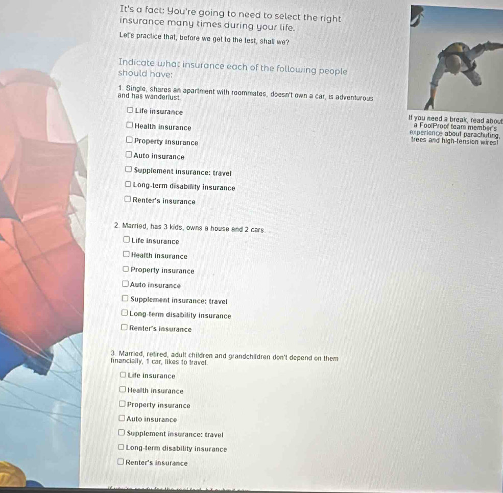 It's a fact: You're going to need to select the right
insurance many times during your life.
Let's practice that, before we get to the test, shall we?
Indicate what insurance each of the following people
should have:
1. Single, shares an apartment with roommates, doesn't own a car, is adventurous
and has wanderlust.
Life insurance If you need a break, read about
a FoolProof team member's
Health insurance experiençe about parachuting,
Property insurance
trees and high-tension wires!
Auto insurance
Supplement insurance: travel
Long-term disability insurance
Renter's insurance
2. Married, has 3 kids, owns a house and 2 cars.
Life insurance
Health insurance
Property insurance
Auto insurance
Supplement insurance: travel
Long-term disability insurance
Renter's insurance
3. Married, retired, adult children and grandchildren don't depend on them
financially, 1 car, likes to travel.
Life insurance
Health insurance
Property insurance
Auto insurance
Supplement insurance: travel
Long-term disability insurance
Renter's insurance