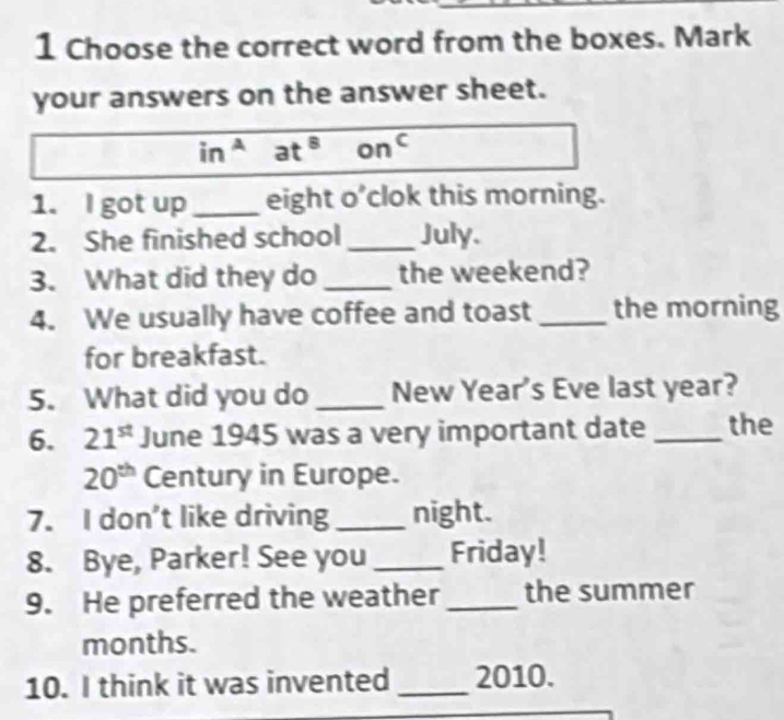 Choose the correct word from the boxes. Mark 
your answers on the answer sheet.
in^A at^8 on^c
1. I got up _eight o’clok this morning. 
2. She finished school _July. 
3. What did they do _the weekend? 
4. We usually have coffee and toast _the morning 
for breakfast. 
5. What did you do _New Year's Eve last year? 
6. 21^(st) June 1945 was a very important date _the
20^(th) Century in Europe. 
7. I don’t like driving _night. 
8. Bye, Parker! See you_ Friday! 
9. He preferred the weather _the summer 
months. 
10. I think it was invented _2010.