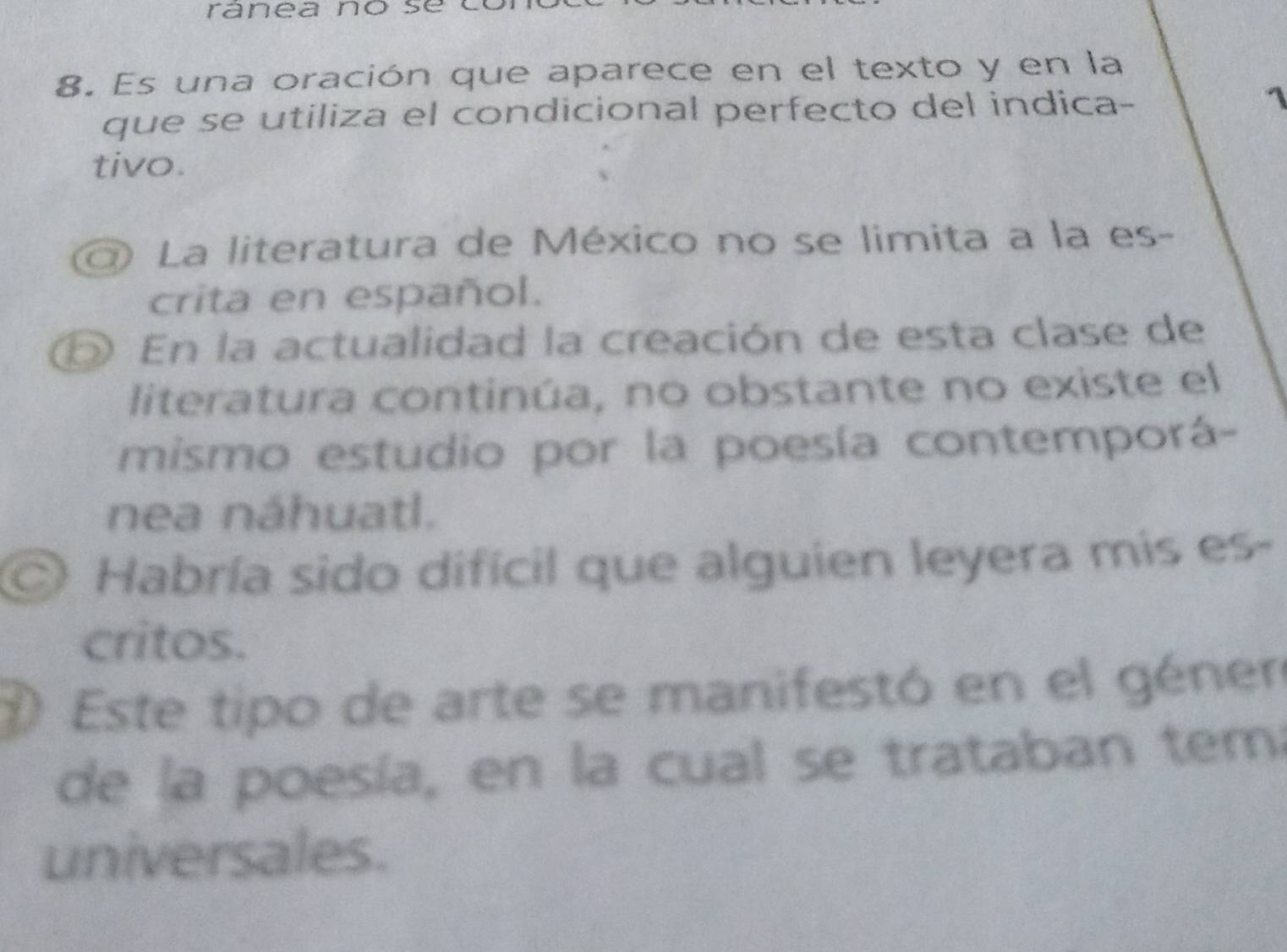 ranea no sé 
8. Es una oración que aparece en el texto y en la 
que se utiliza el condicional perfecto del indica- 
1 
tivo. 
) La literatura de México no se limita a la es- 
crita en español. 
⑤ En la actualidad la creación de esta clase de 
literatura continúa, no obstante no existe el 
mismo estudio por la poesía contemporá- 
nea náhuatl. 
Habría sido difícil que alguien leyera mis es- 
critos. 
Este tipo de arte se manifestó en el géner 
de la poesía, en la cual se trataban tem 
universales.