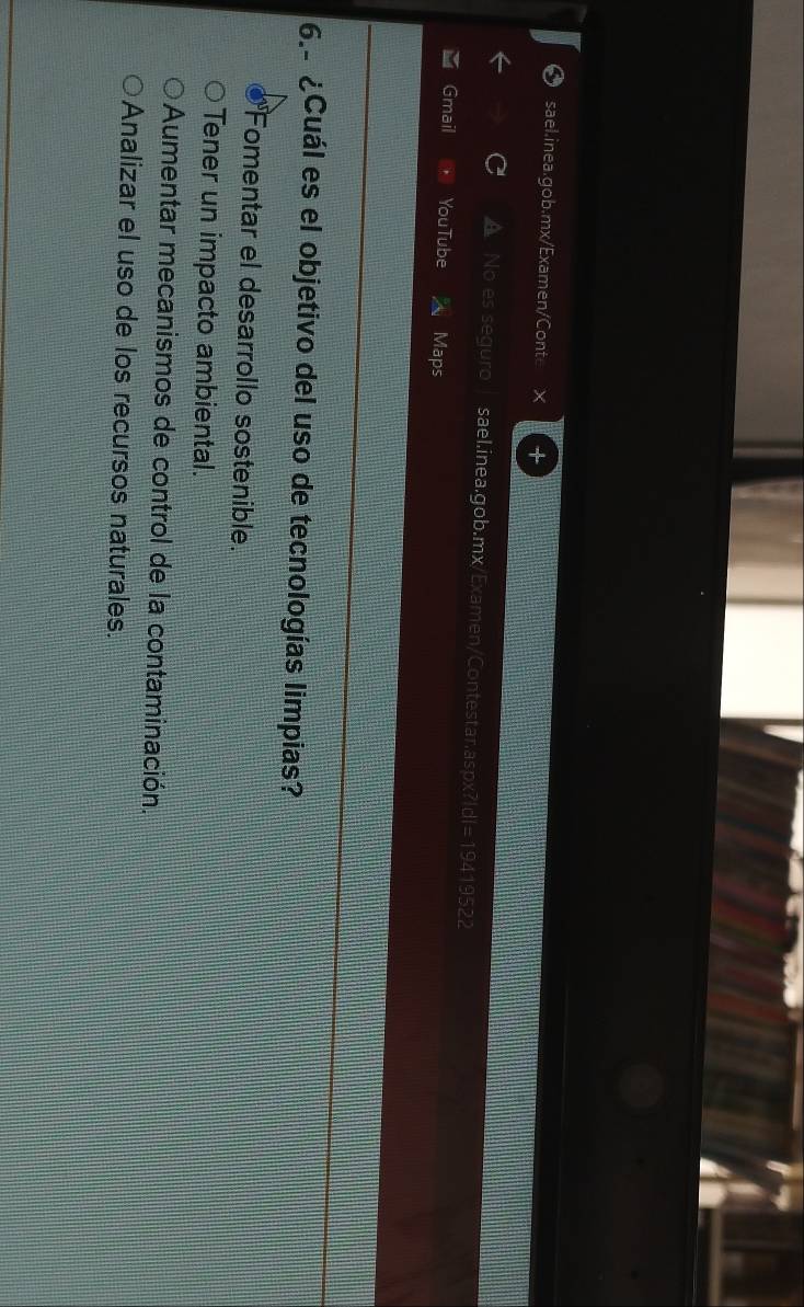 a No es seguro sael.inea.gob.mx/Examen/Contestar.aspx? |d|=194 19522
Gmail YouTube Maps
6.- ¿Cuál es el objetivo del uso de tecnologías limpias?
Fomentar el desarrollo sostenible.
Tener un impacto ambiental.
Aumentar mecanismos de control de la contaminación.
Analizar el uso de los recursos naturales.