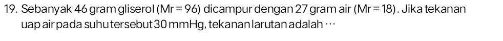 Sebanyak 46 gram gliserol (Mr=96) dicampur dengan 27 gram air (Mr=18). Jika tekanan 
uap air pada suhu tersebut30 mmHg, tekanan larutan adalah …