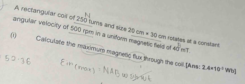 A rectangular coil of 250 turns and size 
angular velocity of 500 rpm in a uniform magnetic field of 20cm* 30 rotates at a constant
cm
40mT. 
(i) Calculate the maximum magnetic flux through the coil.[Ans:
2.4* 10^(-3)Wb]