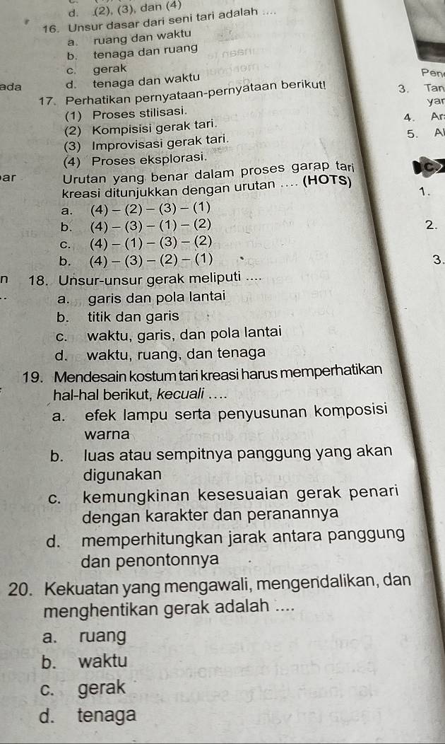 d. (2), (3), dan (4)
16. Unsur dasar dari seni tari adalah ....
a ruang dan waktu
b. tenaga dan ruang
c gerak
ada d. tenaga dan waktu
Pen
17. Perhatikan pernyataan-pernyataan berikut! 3. Tan
yar
(1) Proses stilisasi.
(2) Kompisisi gerak tari. 4. Ar
(3) Improvisasi gerak tari. 5. A
(4) Proses eksplorasi.
ar Urutan yang benar dalam proses garap tari C
kreasi ditunjukkan dengan urutan .... (HOTS)
1.
a. (4) - (2)-(3)-(1)
b. (4) -(3)-(1)-(2) 2.
C. (4)-(1)-(3)-(2)
b. (4)-(3)-(2)-(1) 3
n 18. Unsur-unsur gerak meliputi ....
a. garis dan pola lantai
b. titik dan garis
c. waktu, garis, dan pola lantai
d. waktu, ruang, dan tenaga
19. Mendesain kostum tari kreasi harus memperhatikan
hal-hal berikut, kecuali ...
a. efek lampu serta penyusunan komposisi
warna
b. luas atau sempitnya panggung yang akan
digunakan
c. kemungkinan kesesuaian gerak penari
dengan karakter dan peranannya
d. memperhitungkan jarak antara panggung
dan penontonnya
20. Kekuatan yang mengawali, mengendalikan, dan
menghentikan gerak adalah ....
a. ruang
b. waktu
c. gerak
d. tenaga