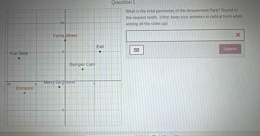 is the total perimeter of the Amusement Park? Round to 
nearest tenth. (Hint: keep your answers in radical form when 
ng all the sides up) 
Submit 
-