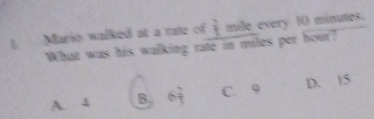 Mario walked at a rate of  2/7  mile every 10 minutes.
What was his walking rate in miles per hour?
A. 4 B 64 9 d lendarray C. 9 D. 15