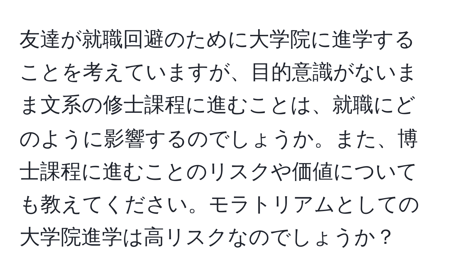 友達が就職回避のために大学院に進学することを考えていますが、目的意識がないまま文系の修士課程に進むことは、就職にどのように影響するのでしょうか。また、博士課程に進むことのリスクや価値についても教えてください。モラトリアムとしての大学院進学は高リスクなのでしょうか？