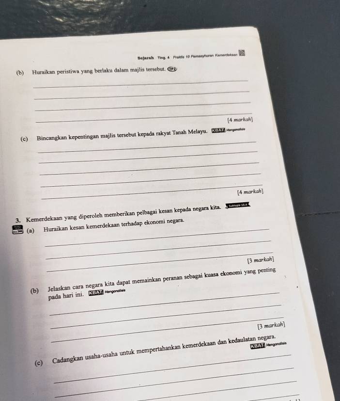 Sejarah Ting. 4 Prakfiu 10 Pemasyhuran Komerdeksan 
(b) Huraikan peristiwa yang berlaku dalam majlis tersebut. ① 
_ 
_ 
_ 
_ 
[4 markah] 
_ 
(c) Bincangkan kepentingan majlis tersebut kepada rakyat Tanah Melayu. 
_ 
_ 
_ 
_ 
[4 markah] 
3. Kemerdekaan yang diperoleh memberikan pelbagai kesan kepada negara kita. 1 
_ 
(a) Huraikan kesan kemerdekaan terhadap ekonomi negara. 
_ 
_ 
[3 markah] 
(b) Jelaskan cara negara kita dapat memainkan peranan sebagai kuasa ekonomi yang penting 
_ 
pada hari ini. KBAT Mengonalisis 
_ 
[3 markah] 
KBAT: Menganatisis 
_ 
_ 
(c) Cadangkan usaha-usaha untuk mempertahankan kemerdekaan dan kedaulatan negara. 
_ 
_