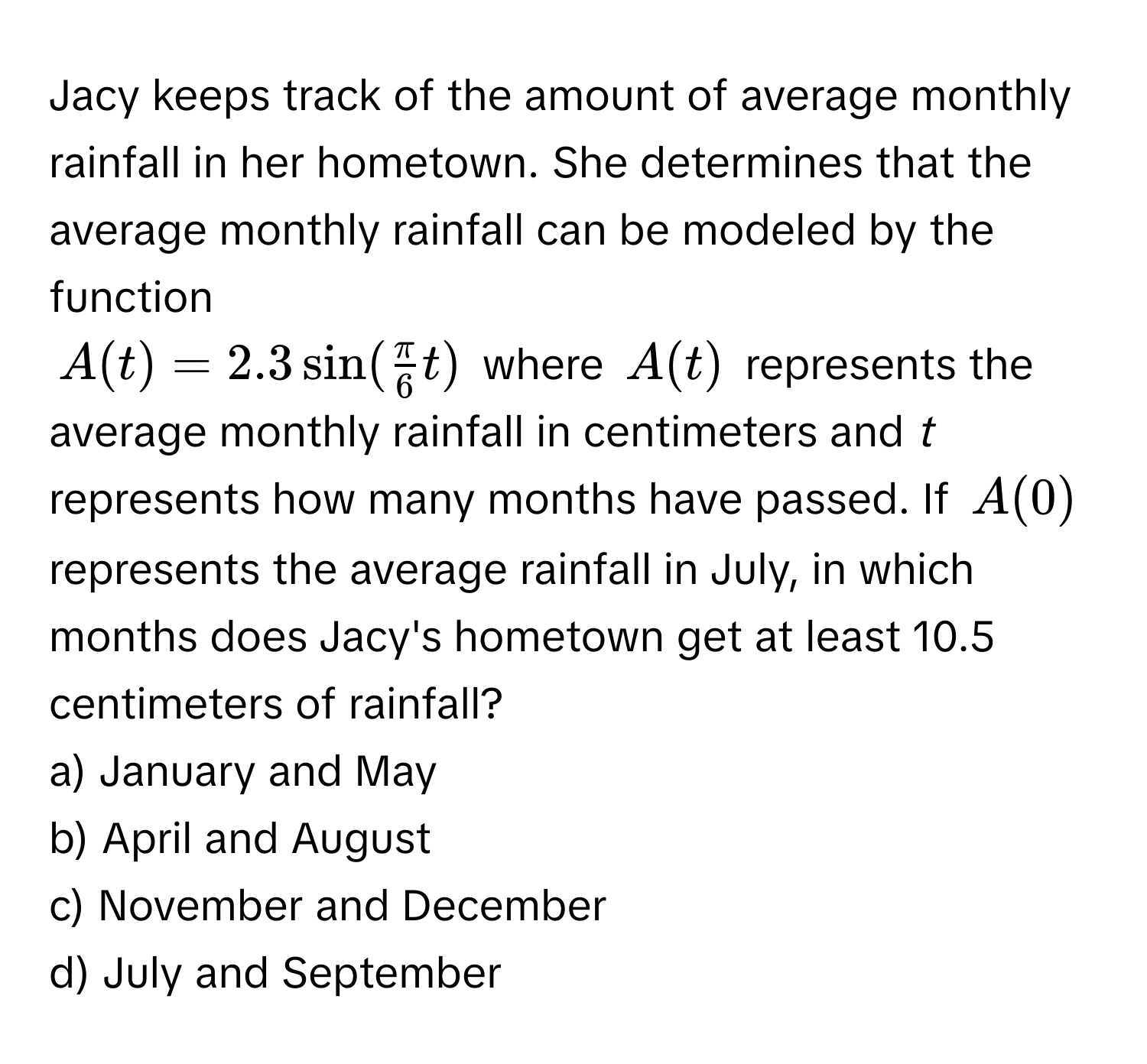 Jacy keeps track of the amount of average monthly rainfall in her hometown. She determines that the average monthly rainfall can be modeled by the function
$A(t) = 2.3 sin ( π/6 t)$ where $A(t)$ represents the average monthly rainfall in centimeters and *t* represents how many months have passed. If $A(0)$ represents the average rainfall in July, in which months does Jacy's hometown get at least 10.5 centimeters of rainfall? 
a) January and May
b) April and August
c) November and December
d) July and September