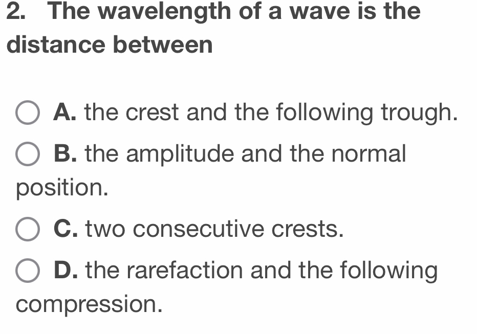 The wavelength of a wave is the
distance between
A. the crest and the following trough.
B. the amplitude and the normal
position.
C. two consecutive crests.
D. the rarefaction and the following
compression.