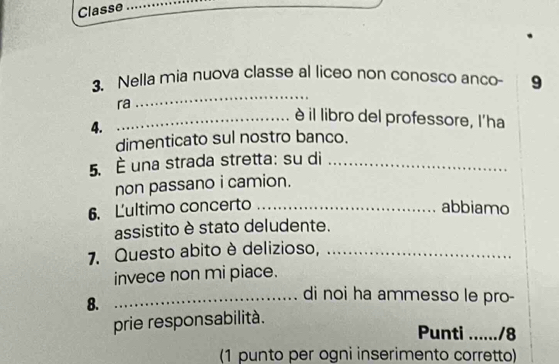 Classe_ 
3、 Nella mia nuova classe al liceo non conosco anco 9 
ra 
_ 
_è il libro del professore, l'ha 
4. 
dimenticato sul nostro banco. 
5. È una strada stretta: su di_ 
non passano i camion. 
6. Lultimo concerto _abbiamo 
assistito è stato deludente. 
7. Questo abito è delizioso, ._ 
invece non mi piace. 
8. 
_di noi ha ammesso le pro- 
prie responsabilità. 
Punti ....../8 
(1 punto per ogni inserimento corretto)