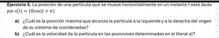 La posición de una partícula que se mueve horizontalmente en un instante t está dada 
por s(t)=10cos (t+π ). 
a) ¿Cuál es la posición máxima que alcanza la partícula a la izquierda y a la derecha del origen 
de su sistema de coordenadas? 
b) ¿Cuál es la velocidad de la partícula en las posiciones determinadas en el literal a)?