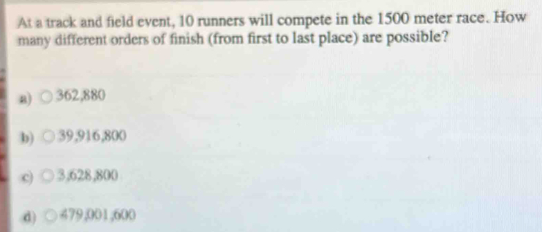 At a track and field event, 10 runners will compete in the 1500 meter race. How
many different orders of finish (from first to last place) are possible?
a) 362,880
b) 39,916,800
c) 3,628,800
d) ( ) 479,001,600