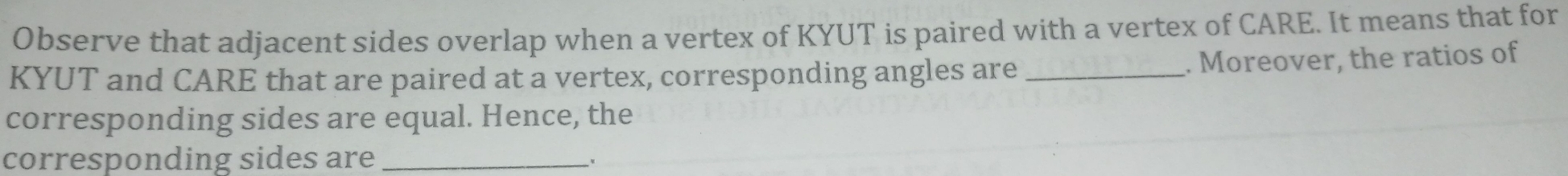 Observe that adjacent sides overlap when a vertex of KYUT is paired with a vertex of CARE. It means that for
KYUT and CARE that are paired at a vertex, corresponding angles are _. Moreover, the ratios of 
corresponding sides are equal. Hence, the 
corresponding sides are_