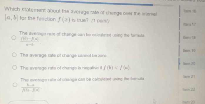 Which statement about the average rate of change over the interval ltem 16
[a,b] for the function f(x) is true? (1 point)
ltem 17
The average rate of change can be calculated using the formula
 (f(b)-f(a))/a-b . 
Item 18
Itern 19
The average rate of change cannot be zero.
/tem 20
The average rate of change is negative if f(b) .
The average rate of change can be calculated using the formula item 21
 (b-a)/f(b)-f(a) . 
Itern 22
Item 23