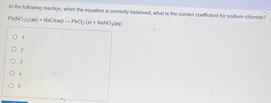 In the following reaction, when the equation is correctly balanced, what is the correct coefficient for sodium chloride?
Pb(NO_3)_2(aq)+NaCl(aq)to PbCl_2(s)+NaNO_3(aq)
1
2
3
4
5