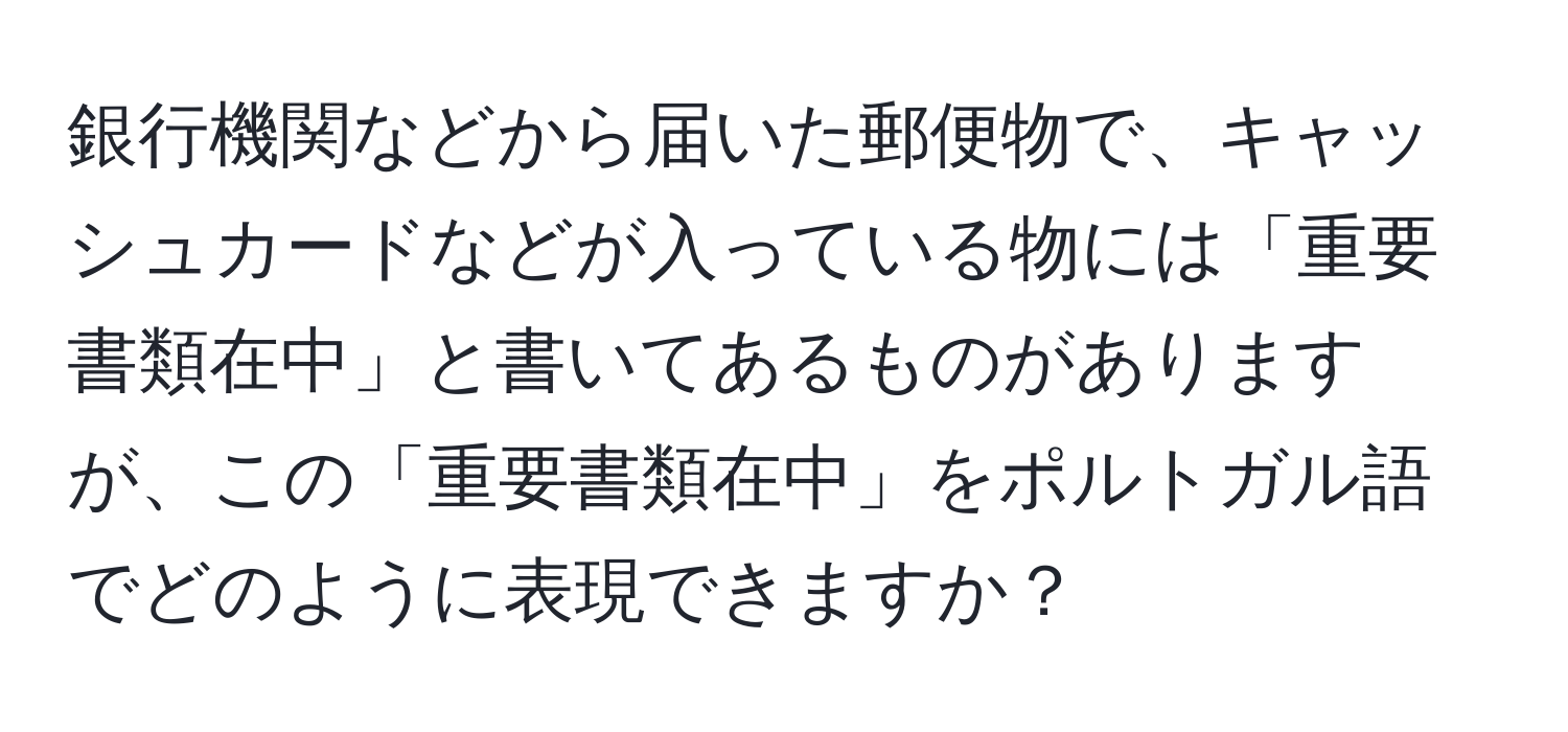 銀行機関などから届いた郵便物で、キャッシュカードなどが入っている物には「重要書類在中」と書いてあるものがありますが、この「重要書類在中」をポルトガル語でどのように表現できますか？