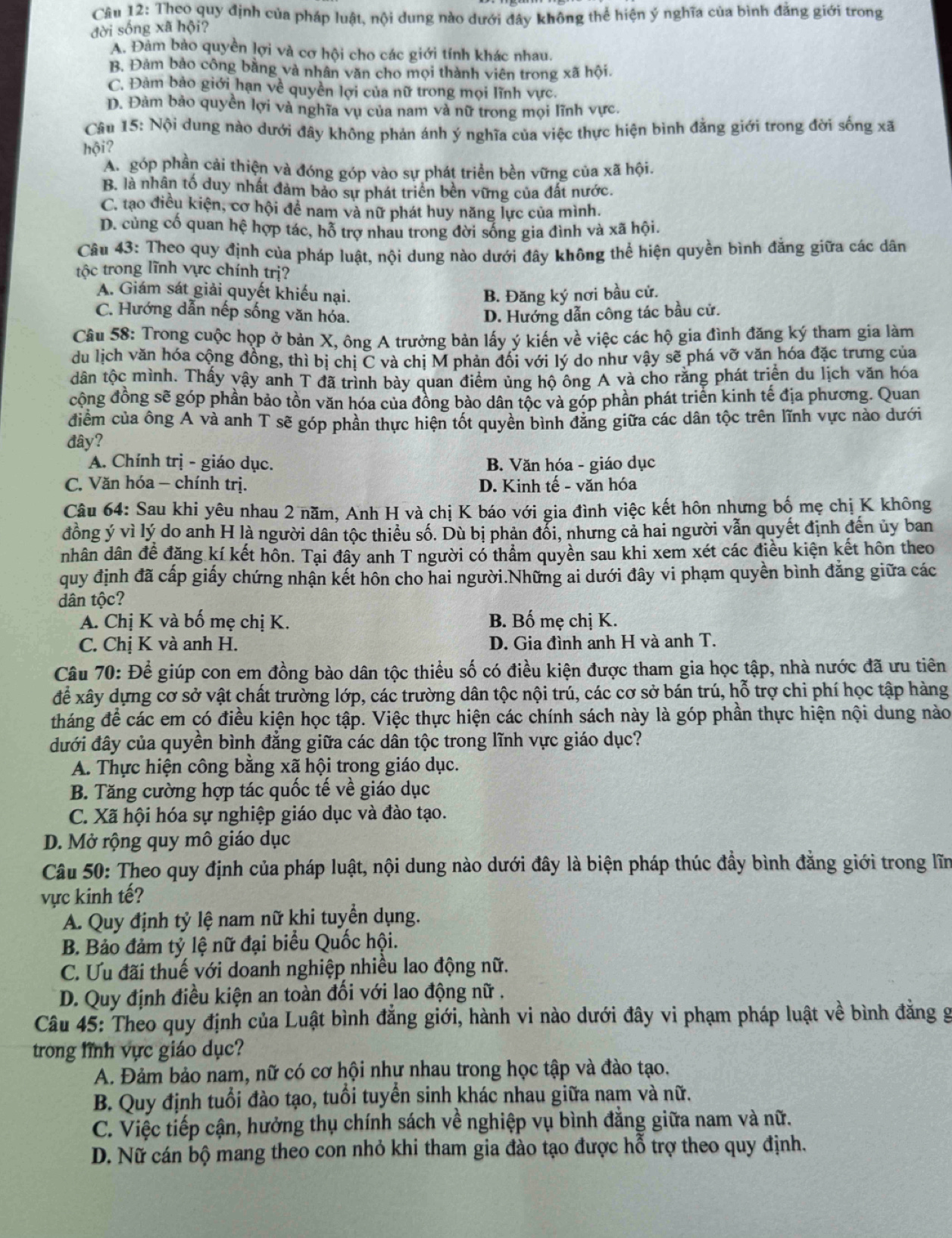 Theo quy định của pháp luật, nội dung nào dưới đây không thể hiện ý nghĩa của bình đẳng giới trong
đời sống xã hội?
A. Đàm bào quyền lợi và cơ hội cho các giới tính khác nhau.
B. Đảm bảo công bằng và nhân văn cho mọi thành viên trong xã hội.
C. Đàm bảo giới hạn về quyền lợi của nữ trong mọi lĩnh vực.
D. Đàm bảo quyền lợi và nghĩa vụ của nam và nữ trong mọi lĩnh vực.
Câu 15: Nội dung nào dưới đây không phản ánh ý nghĩa của việc thực hiện bình đằng giới trong đời sống xã
hội?
A. góp phần cải thiện và đóng góp vào sự phát triển bền vững của xã hội.
B. là nhân tố duy nhất đảm bảo sự phát triên bền vững của đất nước.
C. tạo điều kiện, cơ hội để nam và nữ phát huy năng lực của mình.
D. cùng cố quan hệ hợp tác, hỗ trợ nhau trong đời sống gia đình và xã hội.
Câu 43: Theo quy định của pháp luật, nội dung nào dưới đây không thể hiện quyền bình đẳng giữa các dân
tộc trong lĩnh vực chính trị?
A. Giám sát giải quyết khiếu nại. B. Đăng ký nơi bầu cử.
C. Hướng dẫn nếp sống văn hóa. D. Hướng dẫn công tác bầu cử.
Cầu 58: Trong cuộc họp ở bản X, ông A trưởng bản lấy ý kiến về việc các hộ gia đình đăng ký tham gia làm
du lịch văn hóa cộng đồng, thì bị chị C và chị M phản đối với lý do như vậy sẽ phá vỡ văn hóa đặc trưng của
dân tộc mình. Thấy vậy anh T đã trình bày quan điểm ủng hộ ông A và cho rằng phát triển du lịch văn hóa
cộng đồng sẽ góp phần bảo tồn văn hóa của đông bảo dân tộc và góp phần phát triển kinh tế địa phương. Quan
điểm của ông A và anh T sẽ góp phần thực hiện tốt quyền bình đăng giữa các dân tộc trên lĩnh vực nào dưới
đây?
A. Chính trị - giáo dục. B. Văn hóa - giáo dục
C. Văn hóa - chính trị. D. Kinh tế - văn hóa
Câu 64: Sau khi yêu nhau 2 năm, Anh H và chị K báo với gia đình việc kết hôn nhưng bố mẹ chị K không
đồng ý vì lý do anh H là người dân tộc thiểu số. Dù bị phản đổi, nhưng cả hai người vẫn quyết định đến ủy ban
nhân dân để đăng kí kết hôn. Tại đây anh T người có thẩm quyền sau khi xem xét các điều kiện kết hôn theo
quy định đã cấp giấy chứng nhận kết hôn cho hai người.Những ai dưới đây vi phạm quyền bình đẳng giữa các
dân tộc?
A. Chị K và bố mẹ chị K. B. Bố mẹ chị K.
C. Chị K và anh H. D. Gia đình anh H và anh T.
Câu 70: Để giúp con em đồng bào dân tộc thiểu số có điều kiện được tham gia học tập, nhà nước đã ưu tiên
để xây dựng cơ sở vật chất trường lớp, các trường dân tộc nội trú, các cơ sở bán trú, hỗ trợ chi phí học tập hàng
tháng để các em có điều kiện học tập. Việc thực hiện các chính sách này là góp phần thực hiện nội dung nào
đưới đây của quyền bình đẳng giữa các dân tộc trong lĩnh vực giáo dục?
A. Thực hiện công bằng xã hội trong giáo dục.
B. Tăng cường hợp tác quốc tế về giáo dục
C. Xã hội hóa sự nghiệp giáo dục và đào tạo.
D. Mở rộng quy mô giáo dục
Câu 50: Theo quy định của pháp luật, nội dung nào dưới đây là biện pháp thúc đầy bình đăng giới trong lĩn
vực kinh tế?
A. Quy định tỷ lệ nam nữ khi tuyển dụng.
B. Bảo đảm tỷ lệ nữ đại biểu Quốc hội.
C. Ưu đãi thuế với doanh nghiệp nhiều lao động nữ.
D. Quy định điều kiện an toàn đối với lao động nữ .
Câu 45: Theo quy định của Luật bình đẳng giới, hành vi nào dưới đây vi phạm pháp luật về bình đẳng g
trong lĩnh vực giáo dục?
A. Đảm bảo nam, nữ có cơ hội như nhau trong học tập và đào tạo.
B. Quy định tuổi đào tạo, tuổi tuyển sinh khác nhau giữa nam và nữ.
C. Việc tiếp cận, hưởng thụ chính sách về nghiệp vụ bình đẳng giữa nam và nữ.
D. Nữ cán bộ mang theo con nhỏ khi tham gia đào tạo được hỗ trợ theo quy định.