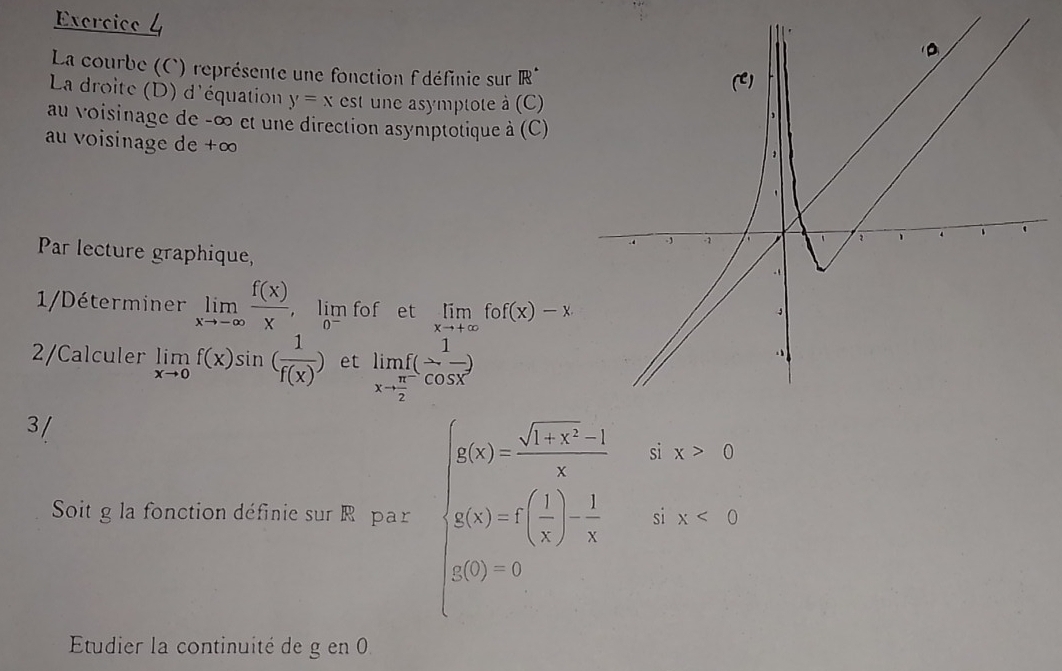 La courbe (C) représente une fonction f'définie sur IR^*
(C) 
La droite (D) d'équation y=x est une asymptote à (C) 
, 
au voisinage de -∞ et une direction asymptotique à (C) 
au voisinage de +∞., -1 、 
1 
Par lecture graphique, 
1/Déterminer limlimits _xto -∈fty  f(x)/x  ， lim fof et limlimits _xto +∈fty fof(x)-x
2/Calculer limlimits _xto 0f(x)sin ( 1/f(x) ) et limlimits _xto  π /2 f( 1/cos x )
3/ 
Soit g la fonction définie sur R par beginarrayl 500= (sqrt(3)-5))/4 ,&x,x g(x)=-( sqrt(3)/3 ) 1/8 &4.5=x=2 h(x)=-5endarray.
Etudier la continuité de g en 0