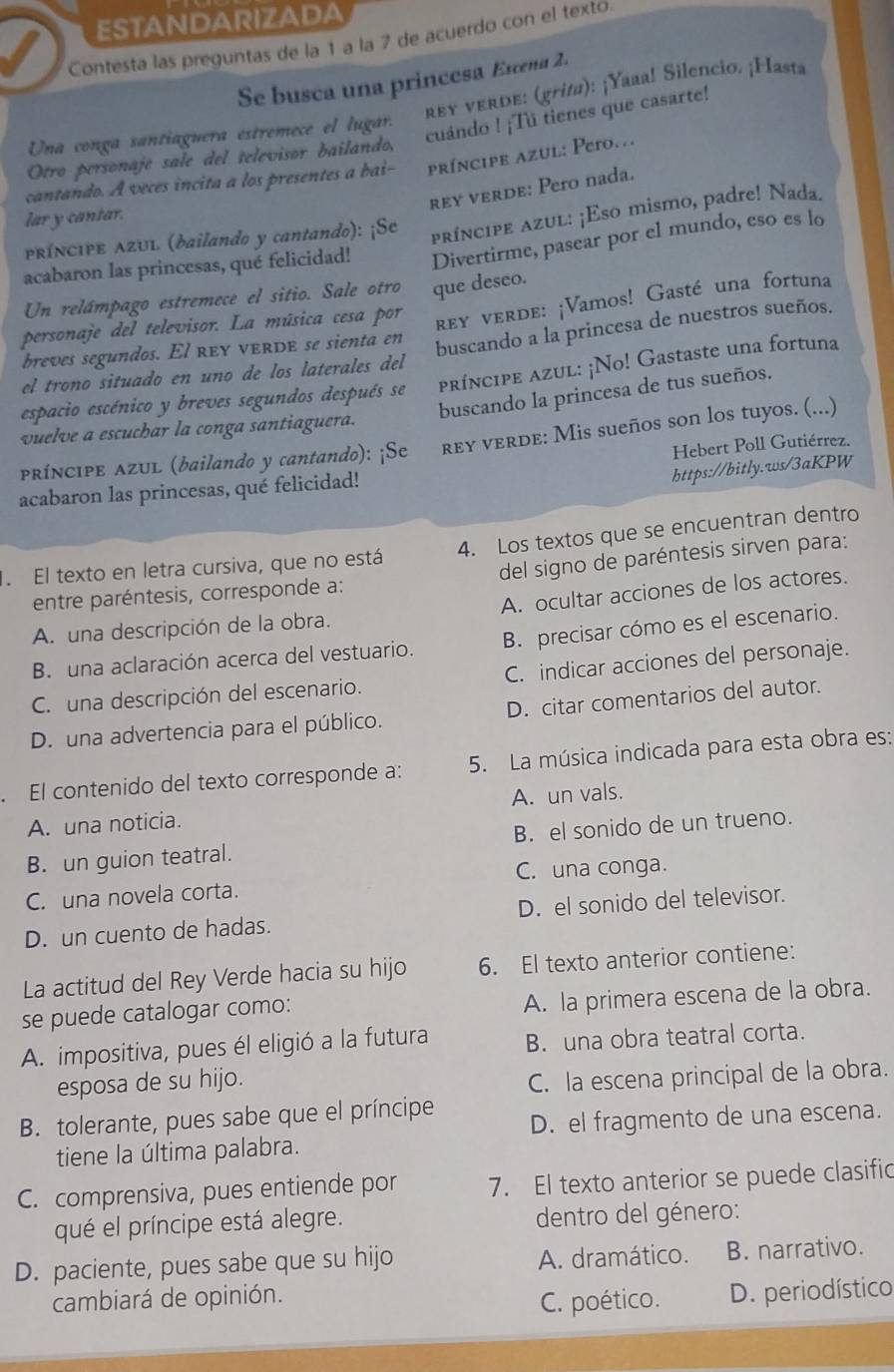 ESTANDARIZADA
Contesta las preguntas de la 1 a la 7 de acuerdo con el texto.
Se busca una princesa Estena 2.
rey verde: (grifa): ¡Yaaa! Silencio. ¡Hasta
cuándo ! ¡Tú tienes que casarte!
Una conga santiaguera estremece el lugar.
Otro personaje sale del televisor bailando,
cantando. A veces incita a los presentes a bai- príncipe azul: Pefo.
rey verde: Pero nada.
lar y cantar.
PRÍNCIPE AZUL (bailando y cantando): ¡Se
príncipe azul: ¡Eso mismo, padre! Nada.
acabaron las princesas, qué felicidad! Divertirme, pasear por el mundo, eso es lo
Un relámpago estremece el sitio. Sale otro que deseo.
personaje del televisor. La música cesa por
rey verde: ¡Vamos! Gasté una fortuna
breves segundos. El rey verde se sienta en
buscando a la princesa de nuestros sueños.
el trono situado en uno de los laterales del
espacio escénico y breves segundos después se príncipe azul: ¡No! Gastaste una fortuna
buscando la princesa de tus sueños.
vuelve a escuchar la conga santiaguera.
PRÍNCIPE AZUL (bailando y cantando): ¡Se rey verde: Mis sueños son los tuyos. (...)
https://bitly.ws/3aKPW
acabaron las princesas, qué felicidad! Hebert Poll Gutiérrez.
El texto en letra cursiva, que no está 4. Los textos que se encuentran dentro
entre paréntesis, corresponde a: del signo de paréntesis sirven para:
A. una descripción de la obra. A. ocultar acciones de los actores.
B. una aclaración acerca del vestuario. B. precisar cómo es el escenario.
C. una descripción del escenario. C. indicar acciones del personaje.
D. una advertencia para el público. D. citar comentarios del autor.
El contenido del texto corresponde a: 5. La música indicada para esta obra es:
A. una noticia. A. un vals.
B. un guion teatral. B. el sonido de un trueno.
C. una novela corta. C. una conga.
D. un cuento de hadas. D. el sonido del televisor.
La actitud del Rey Verde hacia su hijo 6. El texto anterior contiene:
se puede catalogar como:
A. la primera escena de la obra.
A. impositiva, pues él eligió a la futura B. una obra teatral corta.
esposa de su hijo.
C. la escena principal de la obra.
B. tolerante, pues sabe que el príncipe
D. el fragmento de una escena.
tiene la última palabra.
C. comprensiva, pues entiende por 7. El texto anterior se puede clasific
qué el príncipe está alegre.  dentro del género:
D. paciente, pues sabe que su hijo A. dramático. B. narrativo.
cambiará de opinión.
C. poético. D. periodístico