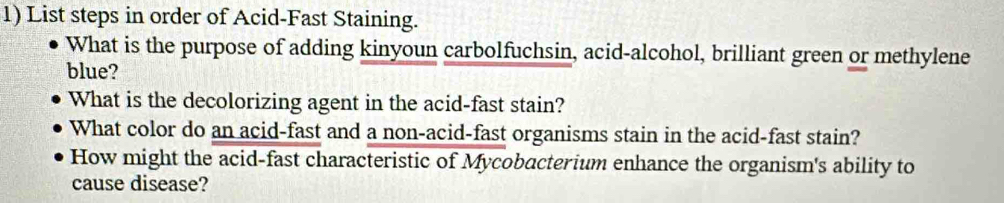 List steps in order of Acid-Fast Staining. 
What is the purpose of adding kinyoun carbolfuchsin, acid-alcohol, brilliant green or methylene 
blue? 
What is the decolorizing agent in the acid-fast stain? 
What color do an acid-fast and a non-acid-fast organisms stain in the acid-fast stain? 
How might the acid-fast characteristic of Mycobacterium enhance the organism's ability to 
cause disease?