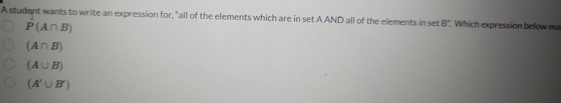 A student wants to write an expression for, “all of the elements which are in set A AND all of the elements in set B''. Which expression below ma
P(A∩ B)
(A∩ B)
(A∪ B)
(A'∪ B')