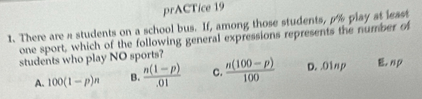 prACTice 19
1. There are a students on a school bus. If, among those students, p% play at least
one sport, which of the following general expressions represents the number of
students who play NO sports?
A. 100(1-p)n B.  (n(1-p))/.01  C.  (n(100-p))/100  D. O1np. np