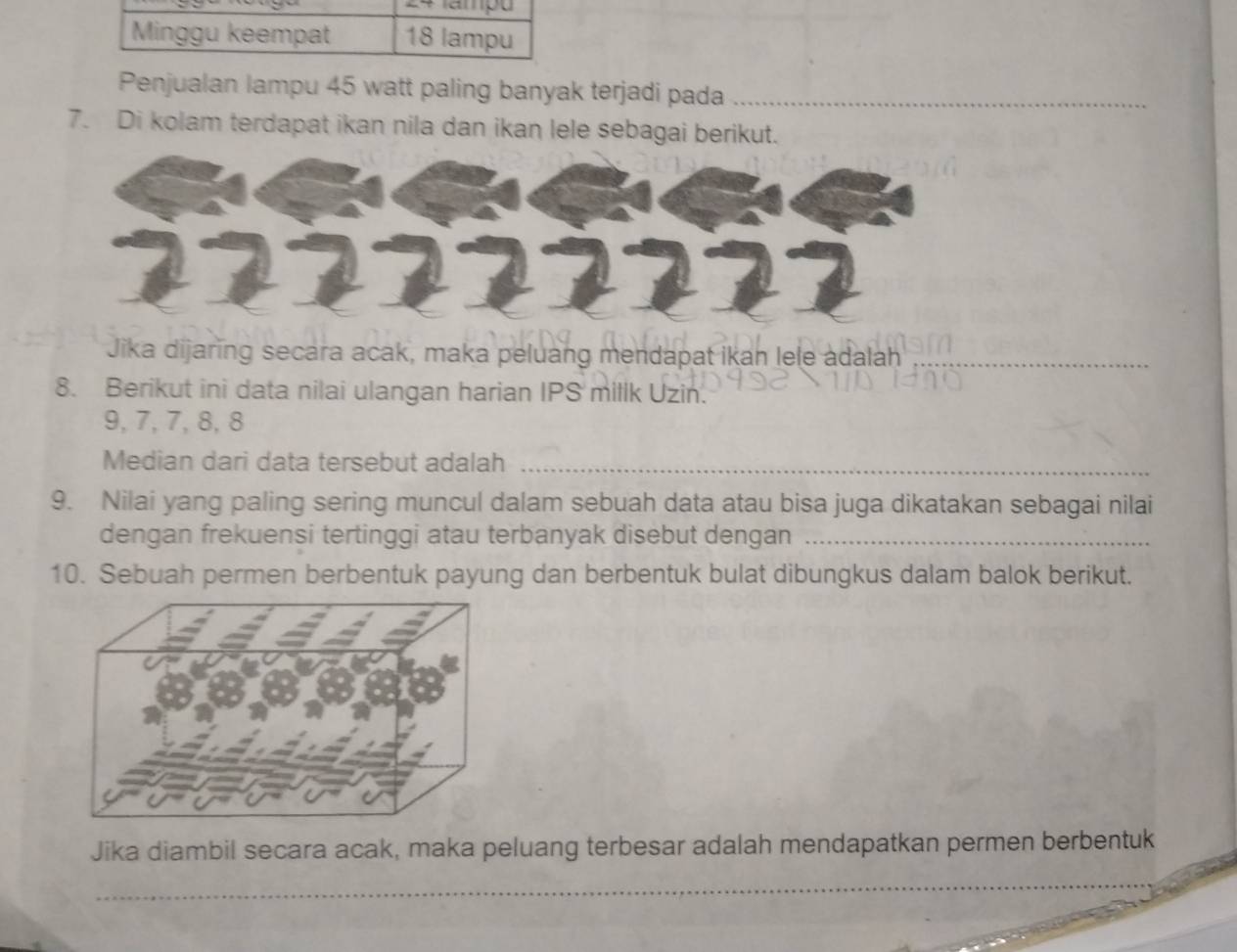 Minggu keempat 18 lampu 
Penjualan lampu 45 watt paling banyak terjadi pada_ 
7. Di kolam terdapat ikan nila dan ikan lele sebagai berikut. 
Jika dijaring secara acak, maka peluang mendapat ikan lele adalah_ 
8. Berikut ini data nilai ulangan harian IPS millk Uzin.
9, 7, 7, 8, 8
Median dari data tersebut adalah_ 
9. Nilai yang paling sering muncul dalam sebuah data atau bisa juga dikatakan sebagai nilai 
dengan frekuensi tertinggi atau terbanyak disebut dengan_ 
10. Sebuah permen berbentuk payung dan berbentuk bulat dibungkus dalam balok berikut. 
Jika diambil secara acak, maka peluang terbesar adalah mendapatkan permen berbentuk 
_