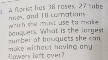 A florist has 36 roses, 27 tube
roses, and 18 carnations
which she must use to make
bouquets. What is the largest
number of bouquets she can
make without having any
flowers left over?