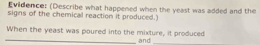 Evidence: (Describe what happened when the yeast was added and the 
signs of the chemical reaction it produced.) 
When the yeast was poured into the mixture, it produced 
_and_