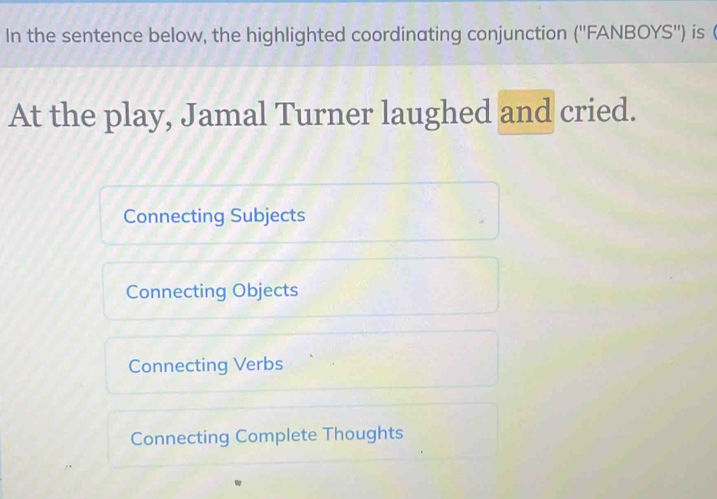 In the sentence below, the highlighted coordinating conjunction ('' FANBOYS') is 
At the play, Jamal Turner laughed and cried.
Connecting Subjects
Connecting Objects
Connecting Verbs
Connecting Complete Thoughts