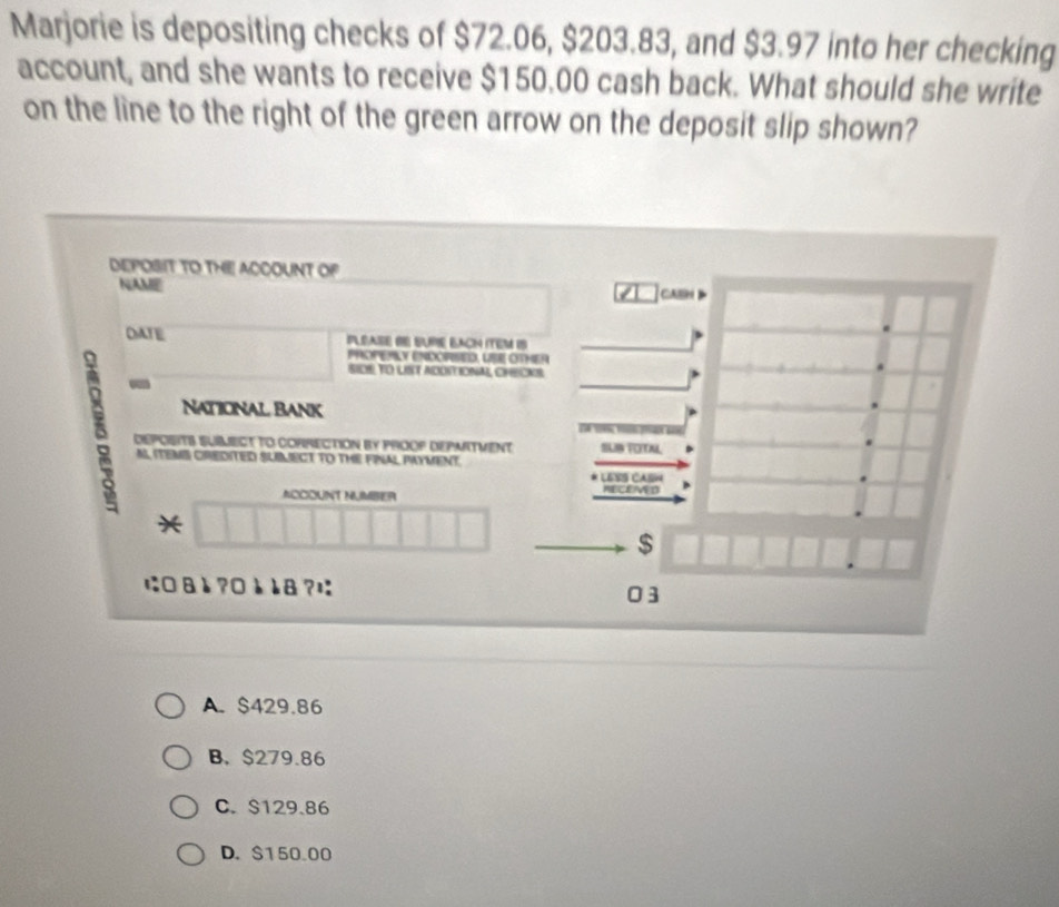 Marjorie is depositing checks of $72.06, $203.83, and $3.97 into her checking
account, and she wants to receive $150.00 cash back. What should she write
on the line to the right of the green arrow on the deposit slip shown?
DEPOSIT TO THE! ACCOUNT OF
NAME CASH
OATE PLEASE BE SUPE BACH ITEM IS
PROPERLY ENDORSED, LBE OTHER
SIDE TO LST ADDTIONAL, CHEONS
8 -
National Bank
DEPOSITB SUILECT TO CORRECTION BY PROOP DEPMITVENT SLIB TOTAL
A ITEMB CREDITED SUIMECT TO THE FNAL PAYMENT. * LESS CASH
NCCOUNT NUMBER NECEMED
*
$
に□&è?□èè8?¤ 03
A. $429.86
B. $279.86
C. S129.86
D. $150.00