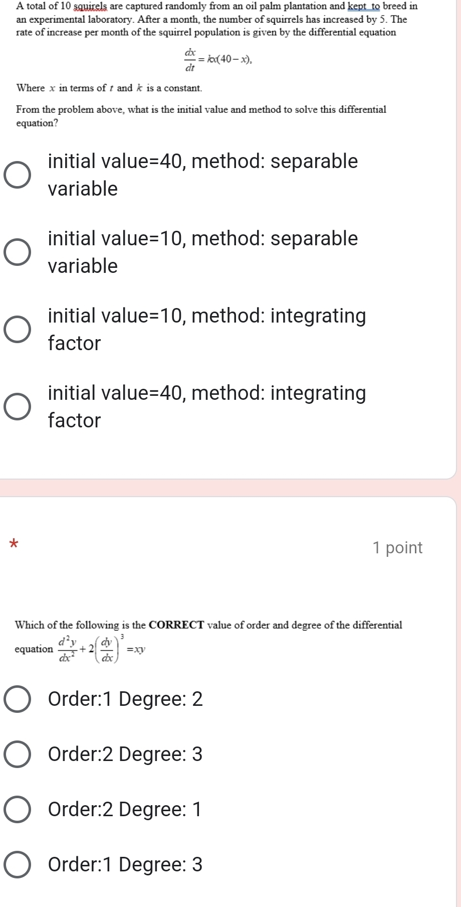 A total of 10 squirels are captured randomly from an oil palm plantation and kept to breed in
an experimental laboratory. After a month, the number of squirrels has increased by 5. The
rate of increase per month of the squirrel population is given by the differential equation
 dx/dt =kx(40-x), 
Wherex in terms of t and k is a constant.
From the problem above, what is the initial value and method to solve this differential
equation?
initial value =40 , method: separable
variable
initial value =10 , method: separable
variable
initial value =10 , method: integrating
factor
initial value =40 , method: integrating
factor
*
1 point
Which of the following is the CORRECT value of order and degree of the differential
equation  d^2y/dx^2 +2( dy/dx )^3=xy
Order: 1 Degree : 2
Order: 2 Degree: 3
Order: 2 Degree : 1
Order: 1 Degree : 3
