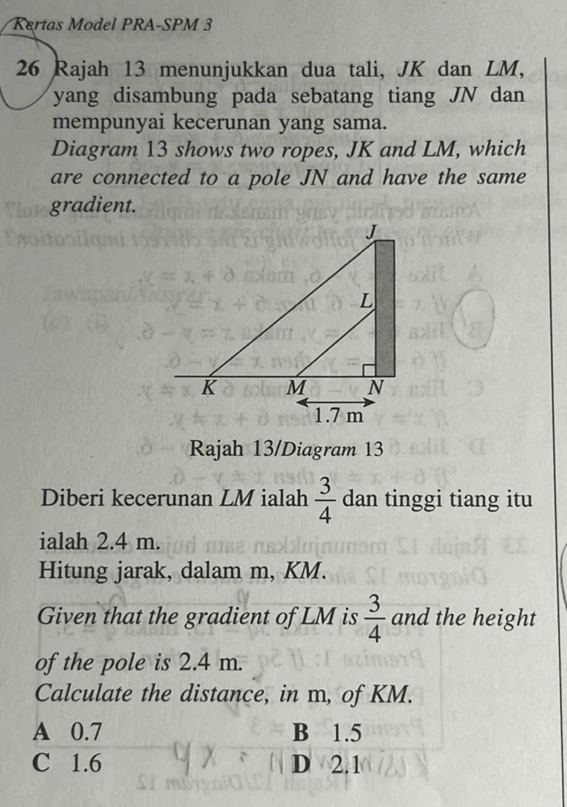 Kertas Model PRA-SPM 3
26 Rajah 13 menunjukkan dua tali, JK dan LM,
yang disambung pada sebatang tiang JN dan
mempunyai kecerunan yang sama.
Diagram 13 shows two ropes, JK and LM, which
are connected to a pole JN and have the same
gradient.
Rajah 13/Diagram 13
Diberi kecerunan LM ialah  3/4  dan tinggi tiang itu
ialah 2.4 m.
Hitung jarak, dalam m, KM.
Given that the gradient of LM is  3/4  and the height
of the pole is 2.4 m.
Calculate the distance, in m, of KM.
A 0.7 B 1.5
C 1.6 D 2.1