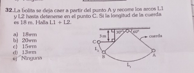 La bolita se deja caer a partir del punto A y recorre los arcos L1
y L2 hasta detenerse en el punto C. Si la longitud de la cuerda
es 18 m. Halla L1+L2.
a) 18πm
b) 20πm
c) 15πm
d) 13πm
e) Ninguna