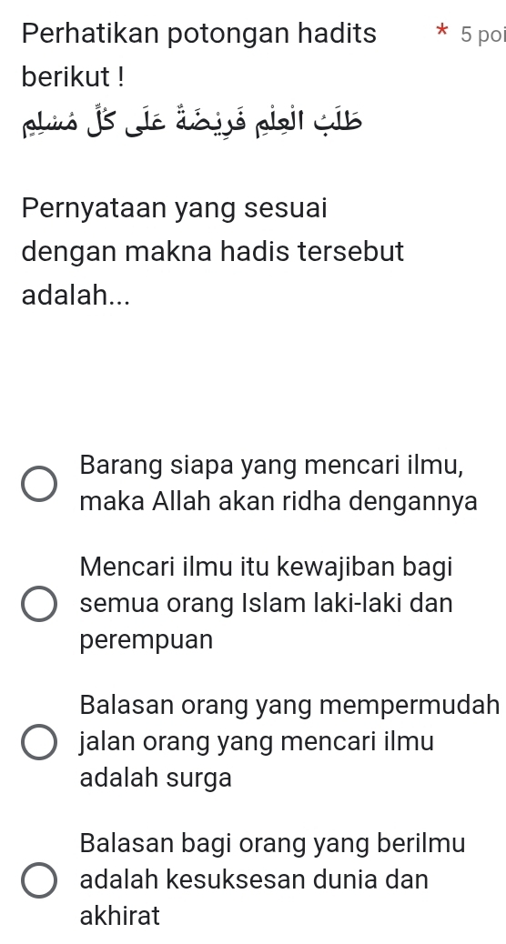 Perhatikan potongan hadits 5 poi
berikut !
phió js je déijó pio cib
Pernyataan yang sesuai
dengan makna hadis tersebut
adalah...
Barang siapa yang mencari ilmu,
maka Allah akan ridha dengannya
Mencari ilmu itu kewajiban bagi
semua orang Islam laki-laki dan
perempuan
Balasan orang yang mempermudah
jalan orang yang mencari ilmu
adalah surga
Balasan bagi orang yang berilmu
adalah kesuksesan dunia dan
akhirat