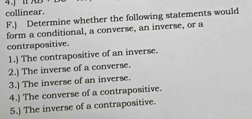 4.)11 
collinear. 
F.) Determine whether the following statements would 
form a conditional, a converse, an inverse, or a 
contrapositive. 
1.) The contrapositive of an inverse. 
2.) The inverse of a converse. 
3.) The inverse of an inverse. 
4.) The converse of a contrapositive. 
5.) The inverse of a contrapositive.