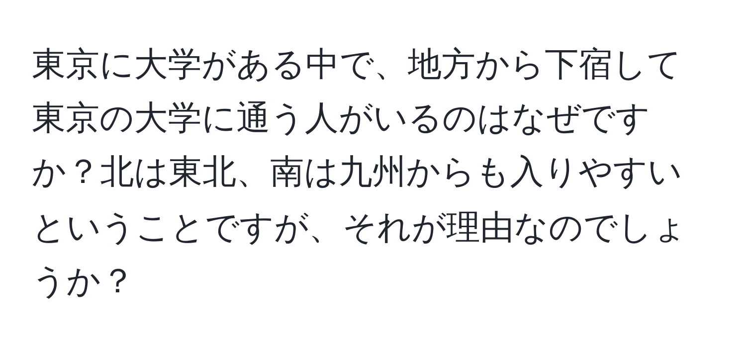 東京に大学がある中で、地方から下宿して東京の大学に通う人がいるのはなぜですか？北は東北、南は九州からも入りやすいということですが、それが理由なのでしょうか？