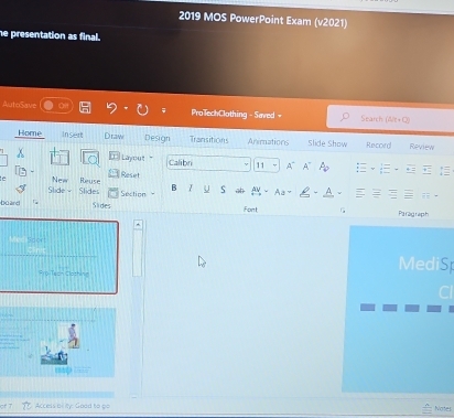 2019 MOS PowerPoint Exam (v2021) 
he presentation as final. 
AutoSave ProTechClothing - Saved - Search (W/t+C) 
Home Insert Draw Design Transitions Animations Slide Show Record Review 
Layout Calibr 11 A" A A 
Reset 
Slidey New Reuse 
Slides Section B .. S 
bú and Slides Font 1 Paragraph 
Spor 
*r o Teah Closhing 
MediS 
Access oflity: Good to go Notes