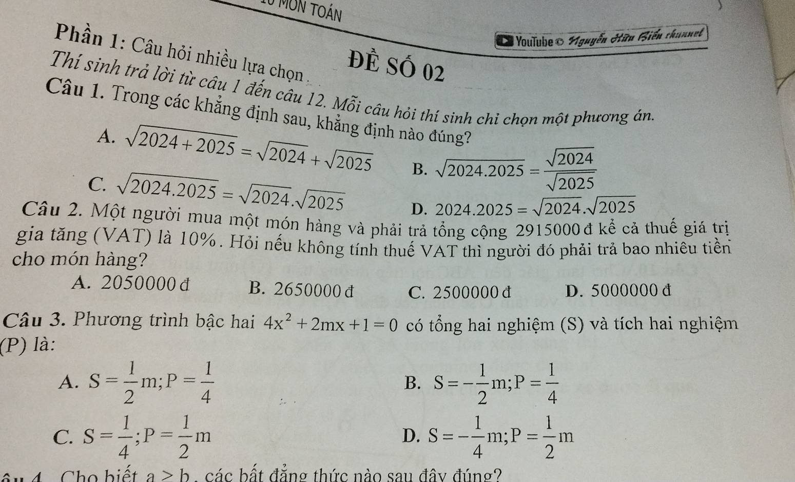 mon toán
O Youlube Nguyễn Hữu Biến chunnel
Phần 1: Câu hỏi nhiều lựa chọn ,
Đẻ Số 02
Thí sinh trả lời từ câu 1 đến câu 12. Mỗi câu hỏi thí sinh chỉ chọn một phương án
Câu 1. Trong các khẳng định sau, khẳng định nào đúng?
A. sqrt(2024+2025)=sqrt(2024)+sqrt(2025) B. sqrt(2024.2025)= sqrt(2024)/sqrt(2025) 
C. sqrt(2024.2025)=sqrt(2024).sqrt(2025)
D. 2024.2025=sqrt(2024).sqrt(2025)
Câu 2. Một người mua một món hàng và phải trả tổng cộng 2915000 đ kể cả thuế giá trị
gia tăng (VAT) là 10%. Hỏi nếu không tính thuế VAT thì người đó phải trả bao nhiêu tiền
cho món hàng?
A. 2050000 đ B. 2650000 đ C. 2500000 đ D. 5000000 đ
Câu 3. Phương trình bậc hai 4x^2+2mx+1=0 có tổng hai nghiệm (S) và tích hai nghiệm
(P) là:
A. S= 1/2 m; P= 1/4  S=- 1/2 m; P= 1/4 
B.
C. S= 1/4 ; P= 1/2 m S=- 1/4 m; P= 1/2 m
D.
u 4 Cho biết a>b. các bất đẳng thức nào sau đây đúng?