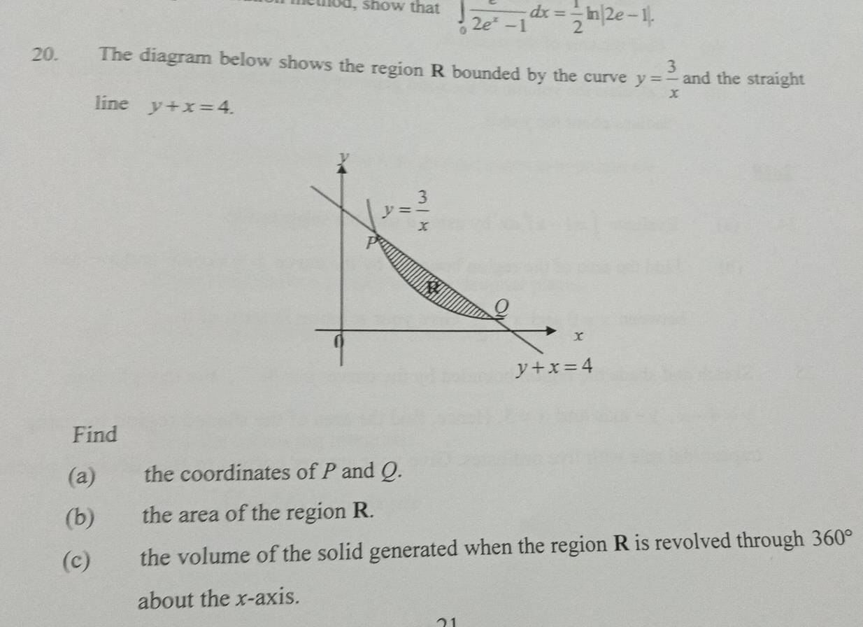 nethod, show that ∈tlimits _0 e/2e^x-1 dx= 1/2 ln |2e-1|. 
20. The diagram below shows the region R bounded by the curve y= 3/x  and the straight 
line y+x=4.
y
y= 3/x 
P
Q
0
x
y+x=4
Find 
(a) the coordinates of P and Q. 
(b) the area of the region R. 
(c) the volume of the solid generated when the region R is revolved through 360°
about the x-axis.