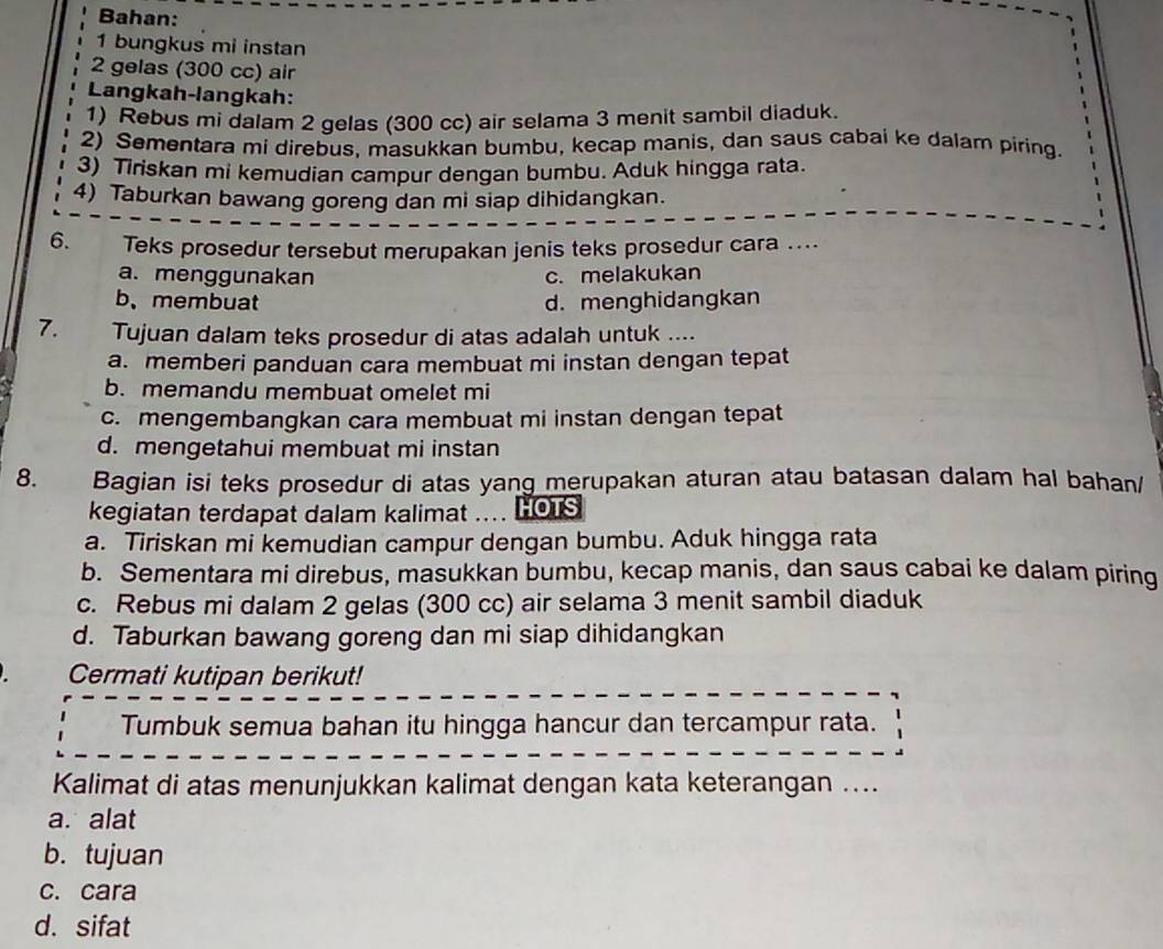 Bahan:
1 bungkus mi instan
2 gelas (300 cc) air
Langkah-langkah:
1) Rebus mi dalam 2 gelas (300 cc) air selama 3 menit sambil diaduk.
2) Sementara mi direbus, masukkan bumbu, kecap manis, dan saus cabai ke dalam piring.
3) Tiriskan mi kemudian campur dengan bumbu. Aduk hingga rata.
4) Taburkan bawang goreng dan mi siap dihidangkan.
6. Teks prosedur tersebut merupakan jenis teks prosedur cara ....
a. menggunakan c. melakukan
b、membuat d. menghidangkan
7. Tujuan dalam teks prosedur di atas adalah untuk ....
a. memberi panduan cara membuat mi instan dengan tepat
b. memandu membuat omelet mi
c. mengembangkan cara membuat mi instan dengan tepat
d. mengetahui membuat mi instan
8. Bagian isi teks prosedur di atas yang merupakan aturan atau batasan dalam hal bahan/
kegiatan terdapat dalam kalimat .... HOTS
a. Tiriskan mi kemudian campur dengan bumbu. Aduk hingga rata
b. Sementara mi direbus, masukkan bumbu, kecap manis, dan saus cabai ke dalam piring
c. Rebus mi dalam 2 gelas (300 cc) air selama 3 menit sambil diaduk
d. Taburkan bawang goreng dan mi siap dihidangkan
Cermati kutipan berikut!
Tumbuk semua bahan itu hingga hancur dan tercampur rata.
Kalimat di atas menunjukkan kalimat dengan kata keterangan ....
a. alat
b. tujuan
c. cara
d. sifat