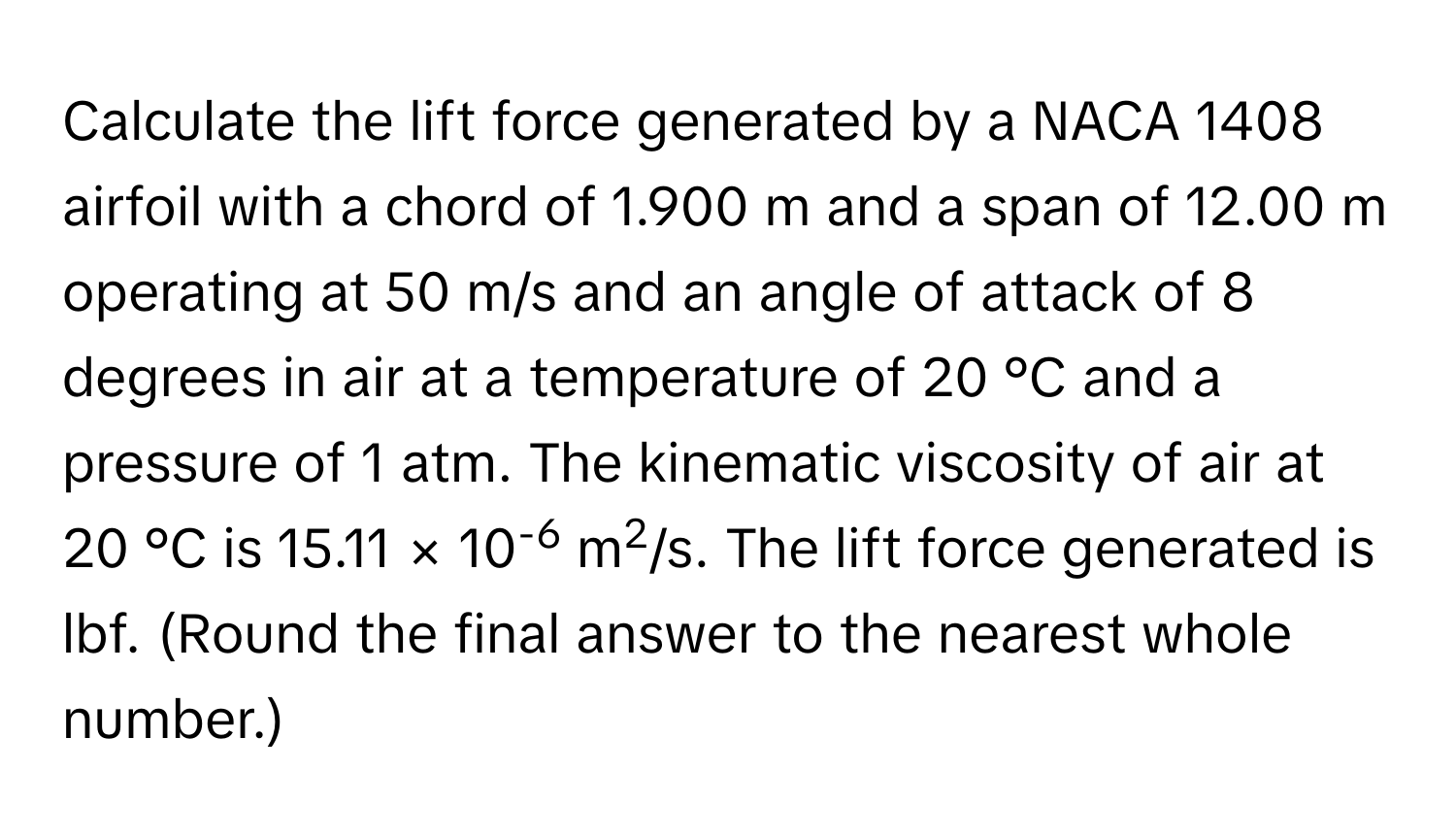 Calculate the lift force generated by a NACA 1408 airfoil with a chord of 1.900 m and a span of 12.00 m operating at 50 m/s and an angle of attack of 8 degrees in air at a temperature of 20 °C and a pressure of 1 atm. The kinematic viscosity of air at 20 °C is 15.11 × 10-6 m2/s. The lift force generated is lbf. (Round the final answer to the nearest whole number.)