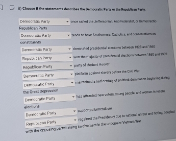 Choose if the statements describes the Democratic Party or the Republican Party.
Democratic Party once cafled the Jeffersonian, Anti-Federalist, or Democractic
Republican Party
Democratic Parly tends to have Southerners, Catholics, and conservatives as
constituents
Democratic Party dominated presidental elections between 1929 and 1860
Republican Party won the majority of presidential elections between 1860 and 1932
Republican Party party of Herbert Hoover
Democratic Party platform against slavery before the Civli War
Democratic Party maintained a half century of political domination beginning during 
the Great Depression
Democratic Party has attracted new voters, young people, and women in recent
elections
Democratic Party supported bimetailism
Republican Party regained the Presidency due to national unrest and noting, coupled
with the opposing party's rising involverent in the unpopular Vietnam Wian