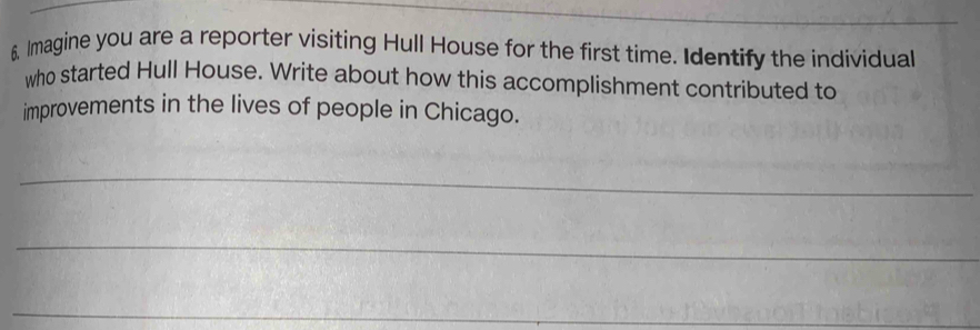 Imagine you are a reporter visiting Hull House for the first time. Identify the individual 
who started Hull House. Write about how this accomplishment contributed to 
improvements in the lives of people in Chicago. 
_ 
_ 
_ 
_