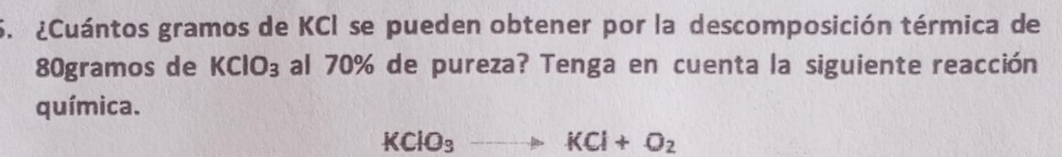 ¿Cuántos gramos de KCI se pueden obtener por la descomposición térmica de
80gramos de KClO_3 al 70% de pureza? Tenga en cuenta la siguiente reacción 
química.
KClO_3to KCl+O_2