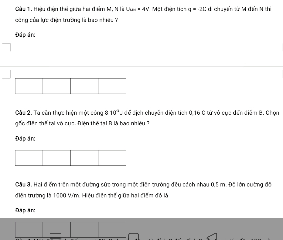 Hiệu điện thế giữa hai điểm M, N là U_MN=4V *. Một điện tích q=-2C di chuyển từ M đến N thì 
công của lực điện trường là bao nhiêu ? 
Đáp án: 
Câu 2. Ta cần thực hiện một công 8.10^(-2)J để dịch chuyển điện tích 0, 16 C từ vô cực đến điểm B. Chọn 
gốc điện thế tại vô cực. Điện thế tại B là bao nhiêu ? 
Đáp án: 
Câu 3. Hai điểm trên một đường sức trong một điện trường đều cách nhau 0,5 m. Độ lớn cường độ 
điện trường là 1000 V/m. Hiệu điện thế giữa hai điểm đó là 
Đáp án: 
—