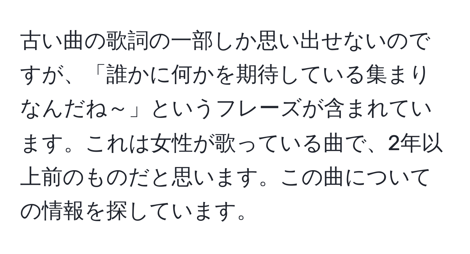 古い曲の歌詞の一部しか思い出せないのですが、「誰かに何かを期待している集まりなんだね～」というフレーズが含まれています。これは女性が歌っている曲で、2年以上前のものだと思います。この曲についての情報を探しています。